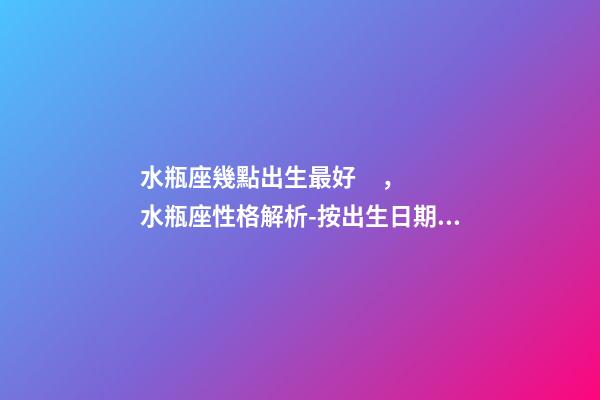 水瓶座幾點出生最好，水瓶座性格解析-按出生日期詳解